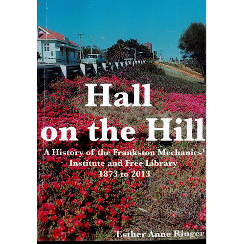 Hall on the hill : a history of the Frankston Mechanics' Institute and Free Library : 1873 to 2013 
