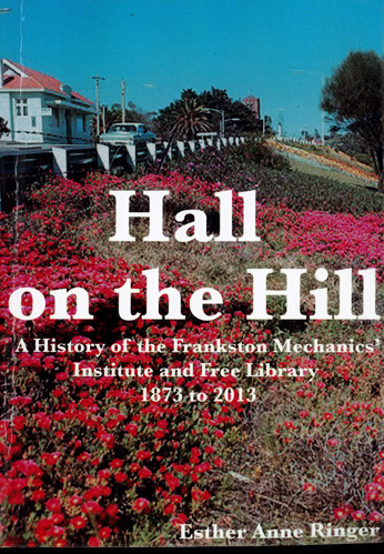 Hall on the hill : a history of the Frankston Mechanics' Institute and Free Library : 1873 to 2013 